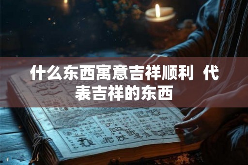 什么东西寓意吉祥顺利 代表吉祥的东西 什么东西寓意吉祥顺利 代表吉祥的东西