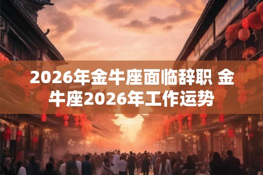 2026年金牛座面临辞职 金牛座2026年工作运势