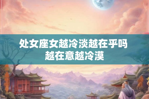处女座女越冷淡越在乎吗 越在意越冷漠 处女座女越冷淡越在乎吗 越在意越冷漠