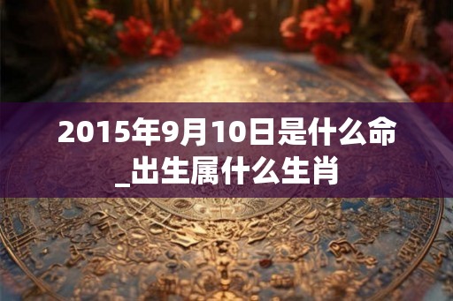 2015年9月10日是什么命_出生属什么生肖