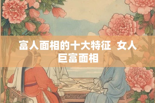 富人面相的十大特征  女人巨富面相