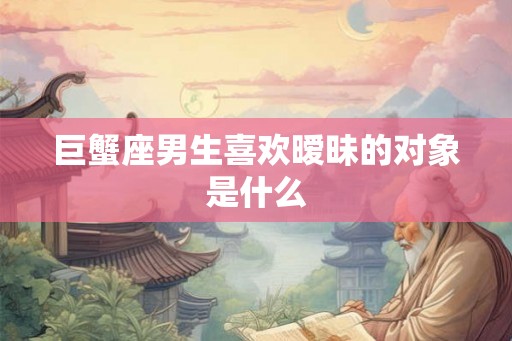 巨蟹座男生喜欢暧昧的对象是什么