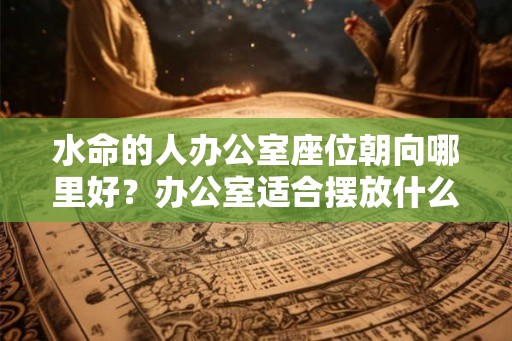 水命的人办公室座位朝向哪里好?办公室适合摆放什么? 水命的人办公室座位朝向哪里好?办公室适合摆放什么?