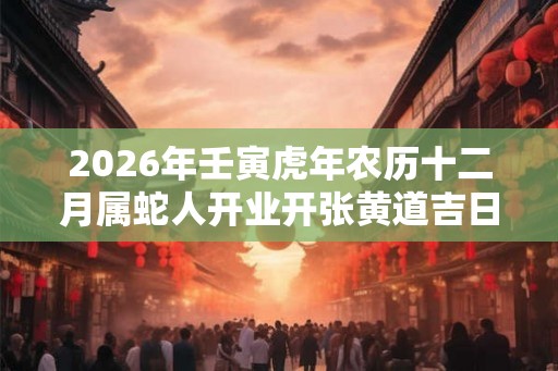 2026年壬寅虎年农历十二月属蛇人开业开张黄道吉日查询