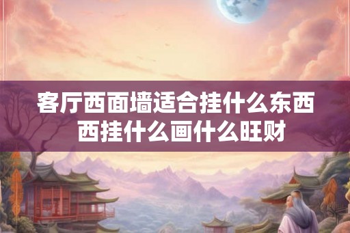 客厅西面墙适合挂什么东西 西挂什么画什么旺财 客厅西面墙适合挂什么东西 西挂什么画什么旺财