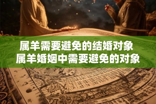 属羊需要避免的结婚对象 属羊婚姻中需要避免的对象