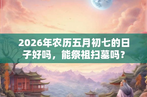 2026年农历五月初七的日子好吗，能祭祖扫墓吗？