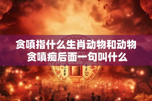 贪嗔指什么生肖动物和动物 贪嗔痴后面一句叫什么