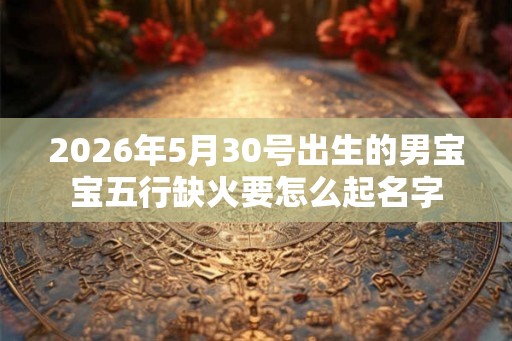 2026年5月30号出生的男宝宝五行缺火要怎么起名字