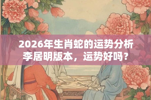 2026年生肖蛇的运势分析李居明版本,运势好吗? 2026年生肖蛇的运势分析李居明版本,运势好吗?