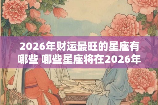 2026年财运最旺的星座有哪些 哪些星座将在2026年财运最旺