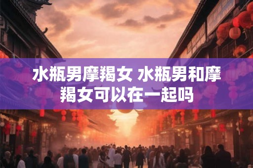 水瓶男摩羯女 水瓶男和摩羯女可以在一起吗 水瓶男摩羯女 水瓶男和摩羯女可以在一起吗