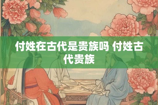 付姓在古代是贵族吗 付姓古代贵族