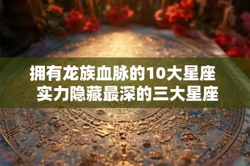 拥有龙族血脉的10大星座 实力隐藏最深的三大星座 拥有龙族血脉的10大星座 实力隐藏最深的三大星座