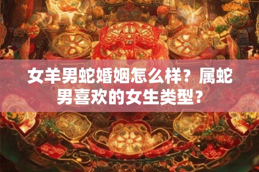 女羊男蛇婚姻怎么样?属蛇男喜欢的女生类型? 女羊男蛇婚姻怎么样?属蛇男喜欢的女生类型?
