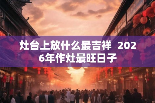 灶台上放什么最吉祥  2026年作灶最旺日子