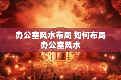 办公室风水布局 如何布局办公室风水 办公室风水布局 如何布局办公室风水