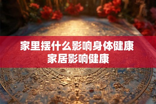 家里摆什么影响身体健康 家居影响健康