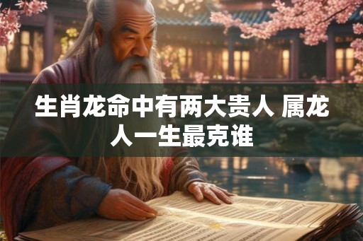 生肖龙命中有两大贵人 属龙人一生最克谁