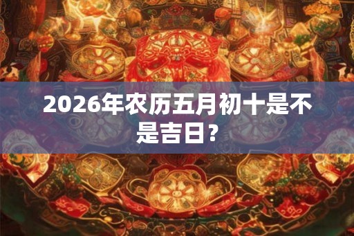 2026年农历五月初十是不是吉日？