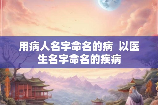 用病人名字命名的病 以医生名字命名的疾病 用病人名字命名的病 以医生名字命名的疾病