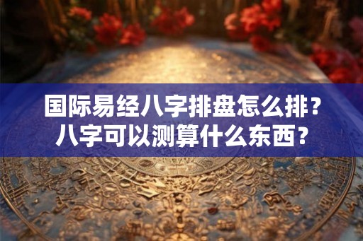 国际易经八字排盘怎么排？八字可以测算什么东西？