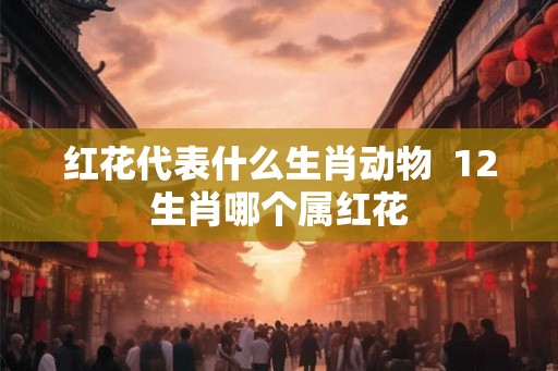红花代表什么生肖动物 12生肖哪个属红花 红花代表什么生肖动物 12生肖哪个属红花
