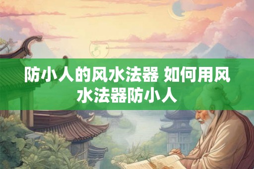 防小人的风水法器 如何用风水法器防小人