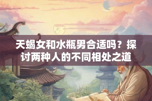 天蝎女和水瓶男合适吗？探讨两种人的不同相处之道
