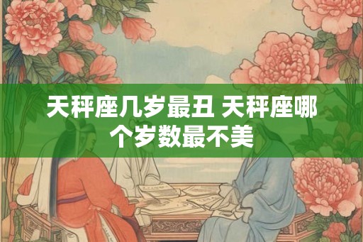 天秤座几岁最丑 天秤座哪个岁数最不美