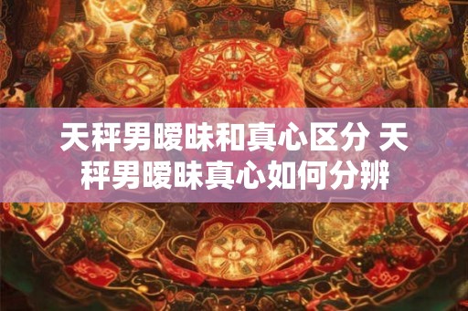 天秤男暧昧和真心区分 天秤男暧昧真心如何分辨 天秤男暧昧和真心区分 天秤男暧昧真心如何分辨