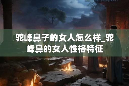 驼峰鼻子的女人怎么样_驼峰鼻的女人性格特征