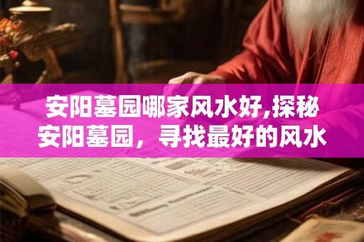 安阳墓园哪家风水好,探秘安阳墓园,寻找最好的风水 安阳墓园哪家风水好,探秘安阳墓园,寻找最好的风水