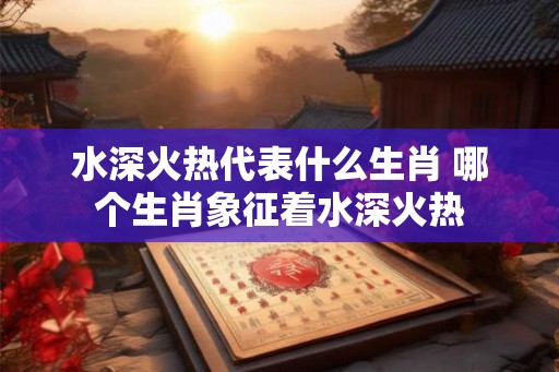 水深火热代表什么生肖 哪个生肖象征着水深火热