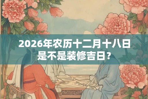 2026年农历十二月十八日是不是装修吉日？