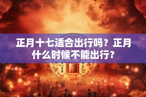 正月十七适合出行吗？正月什么时候不能出行？