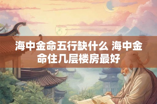 海中金命五行缺什么 海中金命住几层楼房最好