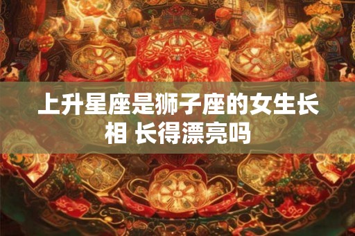上升星座是狮子座的女生长相 长得漂亮吗
