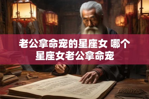老公拿命宠的星座女 哪个星座女老公拿命宠 老公拿命宠的星座女 哪个星座女老公拿命宠