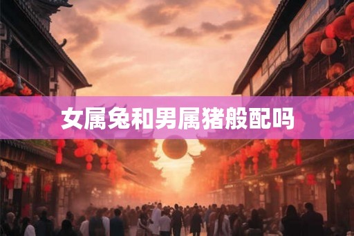女属兔和男属猪般配吗 女属兔和男属猪般配吗