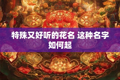 特殊又好听的花名 这种名字如何起 特殊又好听的花名 这种名字如何起
