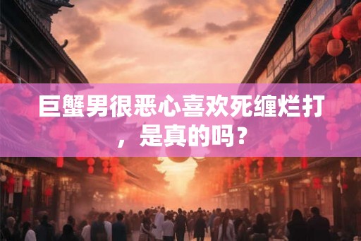 巨蟹男很恶心喜欢死缠烂打，是真的吗？