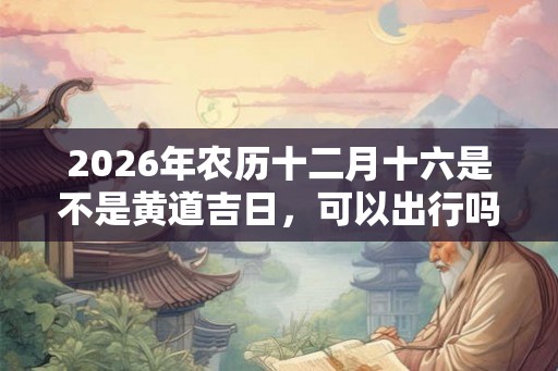 2026年农历十二月十六是不是黄道吉日，可以出行吗？