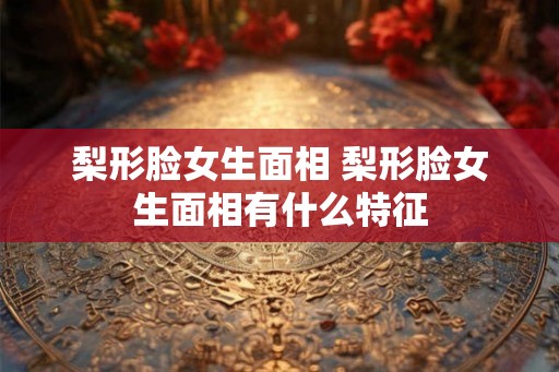 梨形脸女生面相 梨形脸女生面相有什么特征