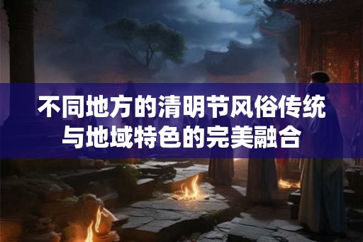 不同地方的清明节风俗传统与地域特色的完美融合