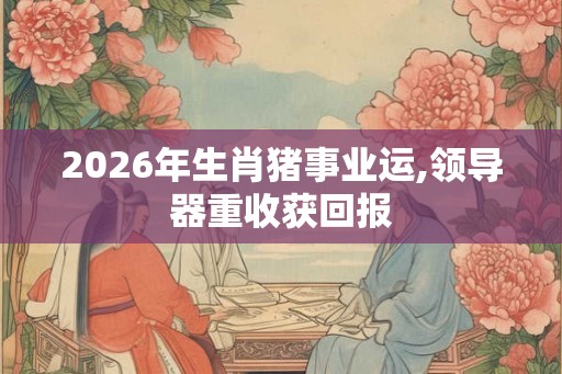 2026年生肖猪事业运,领导器重收获回报 2026年生肖猪事业运,领导器重收获回报
