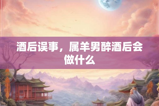 酒后误事，属羊男醉酒后会做什么