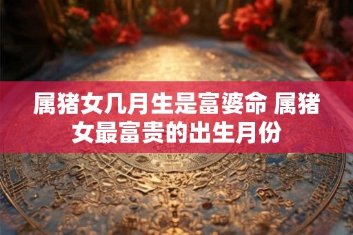 属猪女几月生是富婆命 属猪女最富贵的出生月份