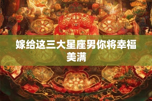嫁给这三大星座男你将幸福美满