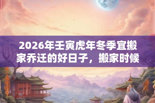 2026年壬寅虎年冬季宜搬家乔迁的好日子，搬家时候不准带走哪三样东西？